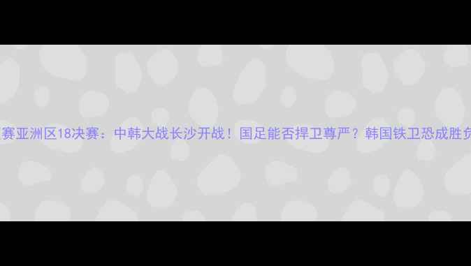 图片 世预赛亚洲区18决赛：中韩大战长沙开战！国足能否捍卫尊严？韩国铁卫恐成胜负手2