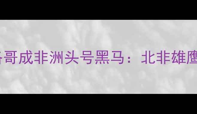 图片 世预赛爆冷晋级！摩洛哥成非洲头号黑马：北非雄鹰如何逆袭欧洲豪强？2