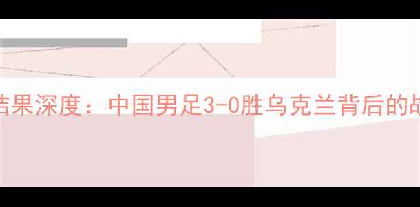 图片 中乌足球比赛结果深度：中国男足3-0胜乌克兰背后的战术与成长密码