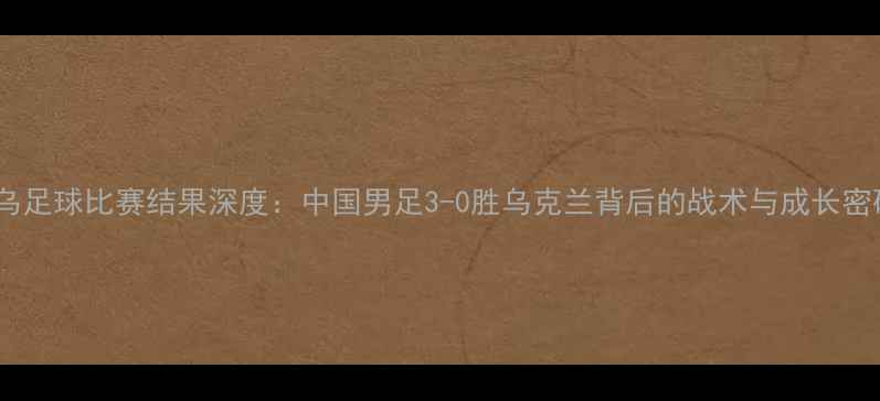 图片 中乌足球比赛结果深度：中国男足3-0胜乌克兰背后的战术与成长密码1