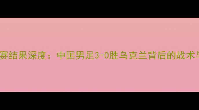 图片 中乌足球比赛结果深度：中国男足3-0胜乌克兰背后的战术与成长密码2