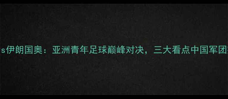 图片 中国国奥vs伊朗国奥：亚洲青年足球巅峰对决，三大看点中国军团突围之路2
