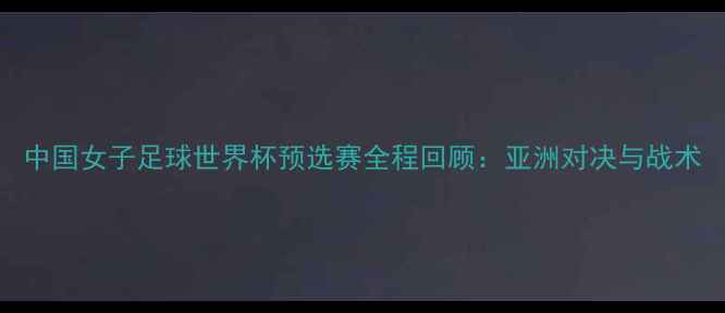 图片 中国女子足球世界杯预选赛全程回顾：亚洲对决与战术