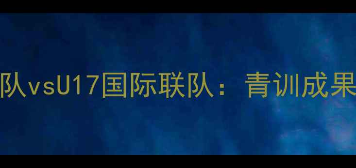 图片 中国女足U17国家队vsU17国际联队：青训成果展示+赛事亮点全