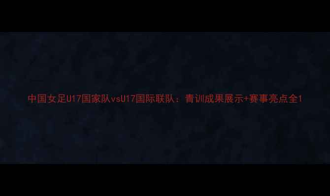 图片 中国女足U17国家队vsU17国际联队：青训成果展示+赛事亮点全1