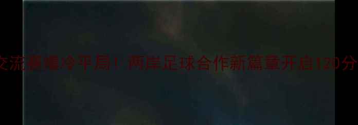 图片 中国女足台北交流赛爆冷平局！两岸足球合作新篇章开启120分钟激战全回顾1