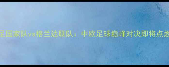 图片 中国女足国家队vs格兰达联队：中欧足球巅峰对决即将点燃绿茵场
