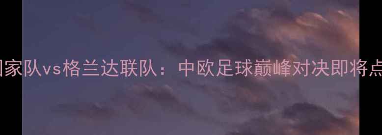 图片 中国女足国家队vs格兰达联队：中欧足球巅峰对决即将点燃绿茵场2