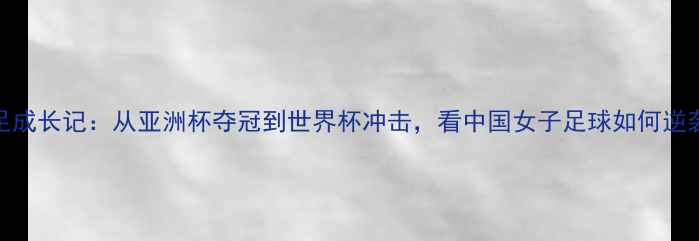 图片 中国女足成长记：从亚洲杯夺冠到世界杯冲击，看中国女子足球如何逆袭🇨🇳🏆
