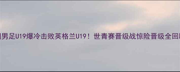 图片 中国男足U19爆冷击败英格兰U19！世青赛晋级战惊险晋级全回顾🔥