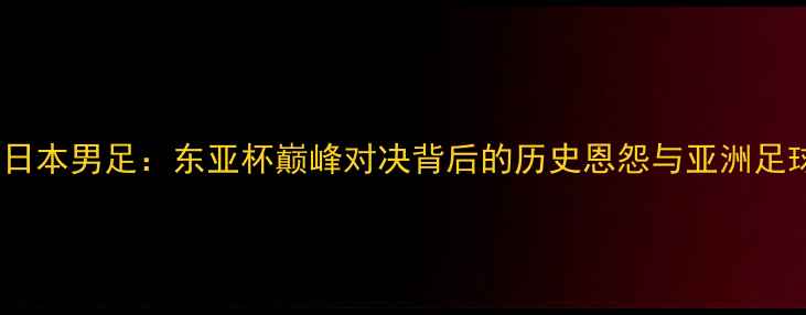 图片 中国男足VS日本男足：东亚杯巅峰对决背后的历史恩怨与亚洲足球未来之路2