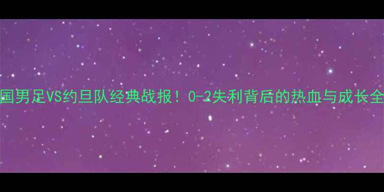 图片 中国男足VS约旦队经典战报！0-2失利背后的热血与成长全🏆