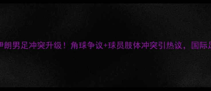 图片 中国男足vs伊朗男足冲突升级！角球争议+球员肢体冲突引热议，国际足联介入调查