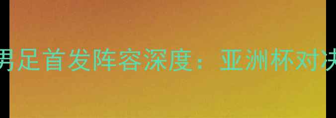 图片 中国男足vs伊朗男足首发阵容深度：亚洲杯对决前瞻与战术布局