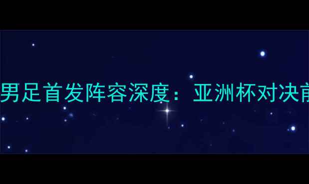 图片 中国男足vs伊朗男足首发阵容深度：亚洲杯对决前瞻与战术布局1