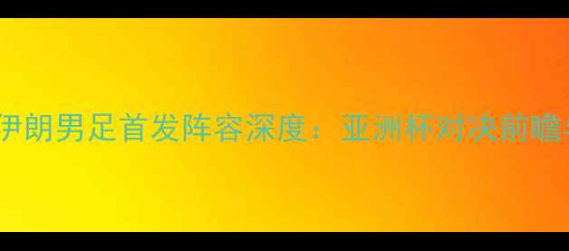 图片 中国男足vs伊朗男足首发阵容深度：亚洲杯对决前瞻与战术布局2