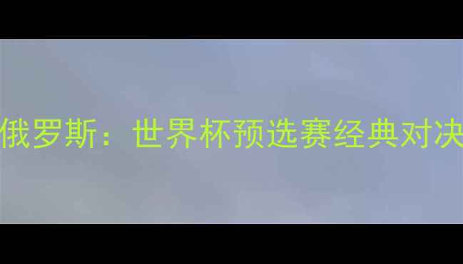 图片 中国男足vs俄罗斯：世界杯预选赛经典对决回顾与战术