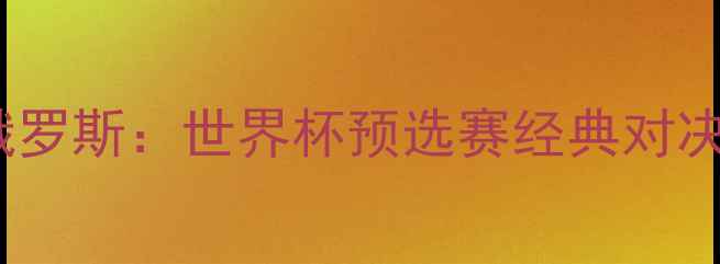 图片 中国男足vs俄罗斯：世界杯预选赛经典对决回顾与战术1