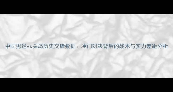 图片 中国男足vs关岛历史交锋数据：冷门对决背后的战术与实力差距分析
