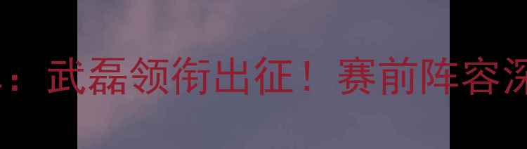 图片 中国男足vs卡塔尔首发名单：武磊领衔出征！赛前阵容深度解读与战术布局全分析2