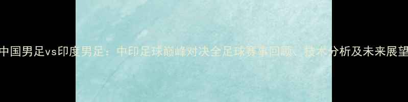 图片 中国男足vs印度男足：中印足球巅峰对决全足球赛事回顾、技术分析及未来展望