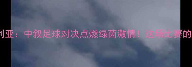 图片 中国男足vs叙利亚：中叙足球对决点燃绿茵激情！这场比赛的12个必看亮点2