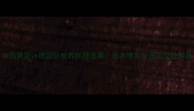 图片 中国男足vs德国队世界杯预选赛：战术博弈与历史交锋深度