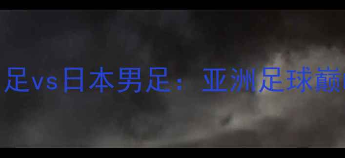 图片 中国男足vs日本男足：亚洲足球巅峰对决