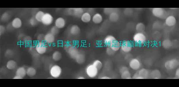 图片 中国男足vs日本男足：亚洲足球巅峰对决1