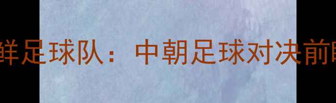 图片 中国男足vs朝鲜足球队：中朝足球对决前瞻与赛事深度1
