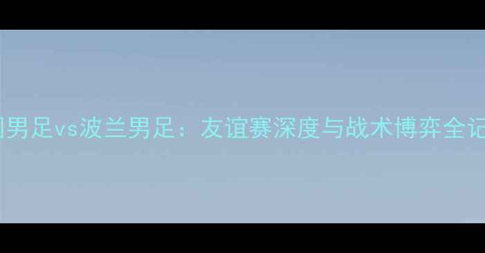 图片 中国男足vs波兰男足：友谊赛深度与战术博弈全记录1