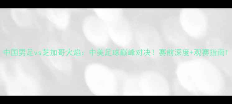 图片 中国男足vs芝加哥火焰：中美足球巅峰对决！赛前深度+观赛指南1