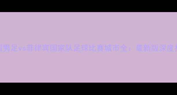 图片 中国男足vs菲律宾国家队足球比赛城市全：最新版深度指南