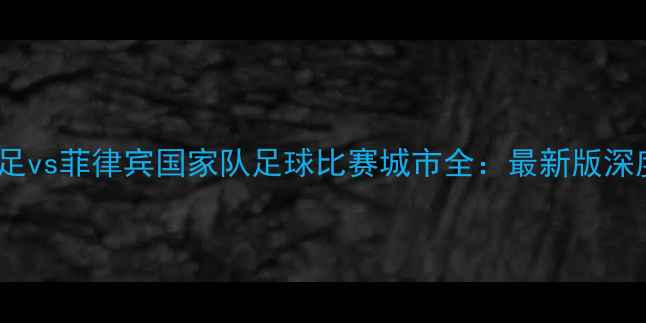 图片 中国男足vs菲律宾国家队足球比赛城市全：最新版深度指南1