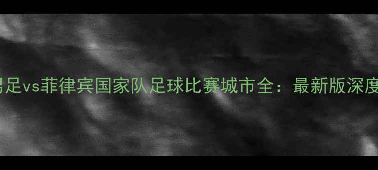 图片 中国男足vs菲律宾国家队足球比赛城市全：最新版深度指南2