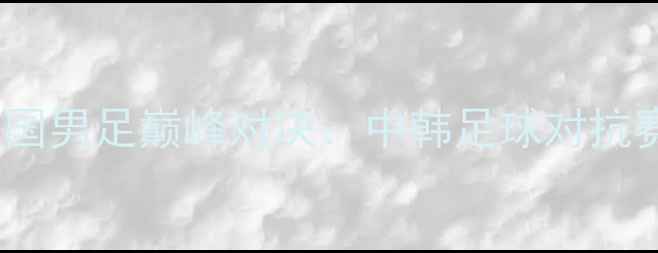 图片 中国男足vs韩国男足巅峰对决：中韩足球对抗赛前瞻与深度1