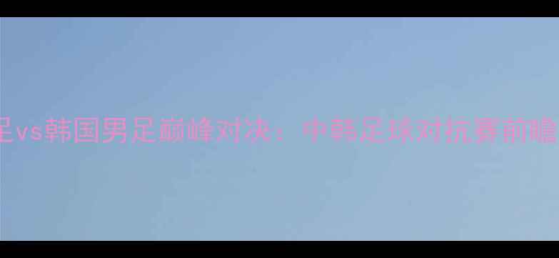 图片 中国男足vs韩国男足巅峰对决：中韩足球对抗赛前瞻与深度2