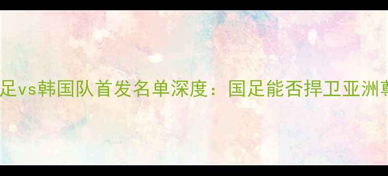 图片 中国男足vs韩国队首发名单深度：国足能否捍卫亚洲尊严？1