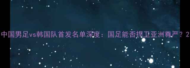 图片 中国男足vs韩国队首发名单深度：国足能否捍卫亚洲尊严？2