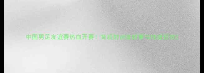 图片 中国男足友谊赛热血开赛！背后的训练故事与球迷狂欢2