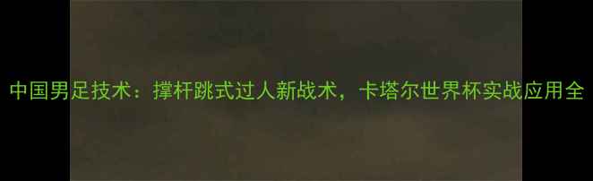 图片 中国男足技术：撑杆跳式过人新战术，卡塔尔世界杯实战应用全