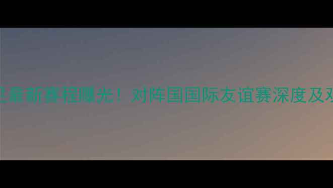 图片 中国男足最新赛程曝光！对阵国国际友谊赛深度及观赛指南