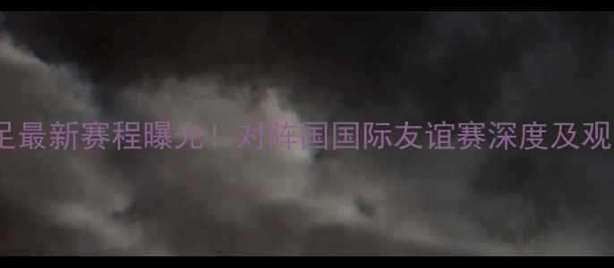 图片 中国男足最新赛程曝光！对阵国国际友谊赛深度及观赛指南2