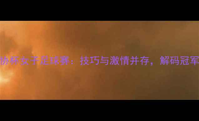 图片 中国足协杯女子足球赛：技巧与激情并存，解码冠军争夺战