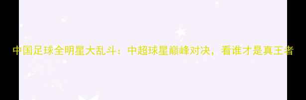 图片 中国足球全明星大乱斗：中超球星巅峰对决，看谁才是真王者