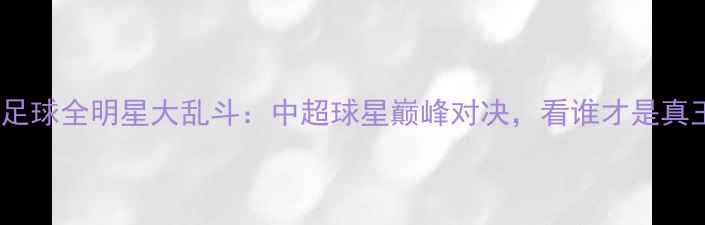 图片 中国足球全明星大乱斗：中超球星巅峰对决，看谁才是真王者1