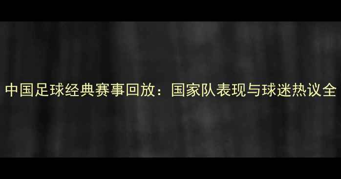 图片 中国足球经典赛事回放：国家队表现与球迷热议全