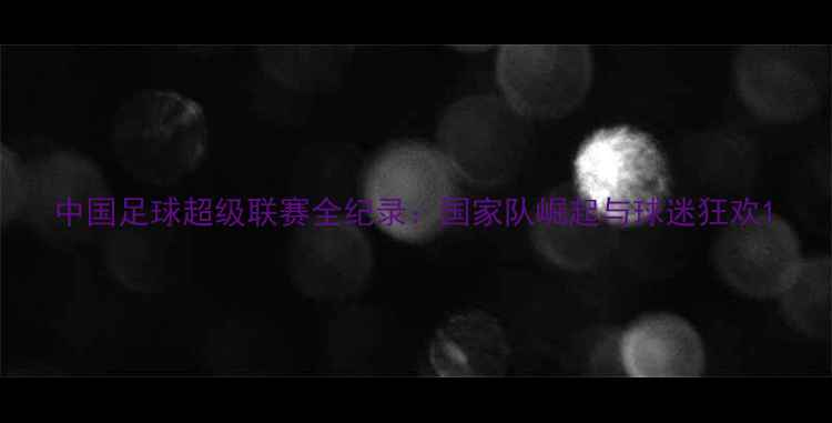 图片 中国足球超级联赛全纪录：国家队崛起与球迷狂欢1