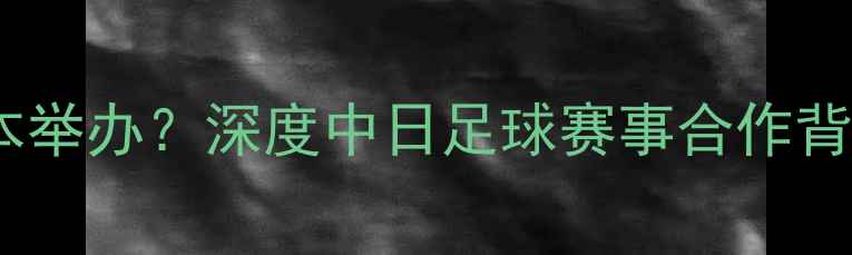 图片 中国足球超级联赛移师日本举办？深度中日足球赛事合作背后的战略布局与产业影响1