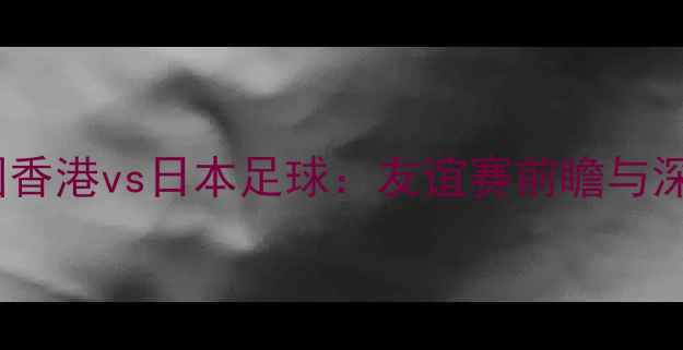 图片 中国香港vs日本足球：友谊赛前瞻与深度2